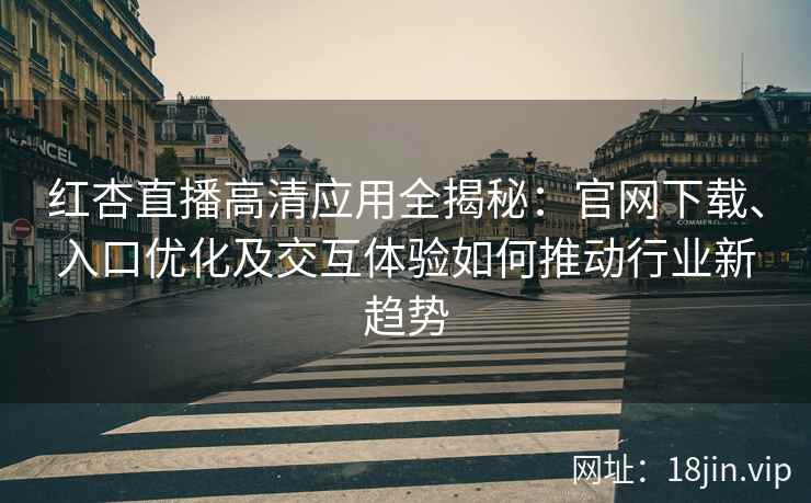 红杏直播高清应用全揭秘：官网下载、入口优化及交互体验如何推动行业新趋势