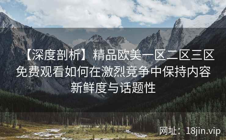 【深度剖析】精品欧美一区二区三区免费观看如何在激烈竞争中保持内容新鲜度与话题性