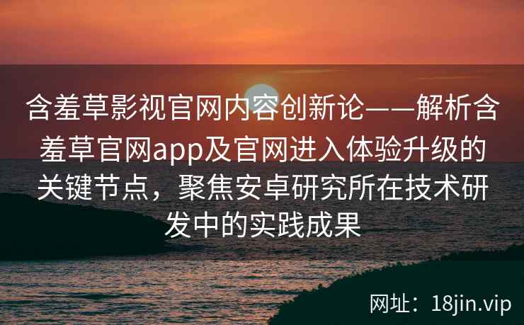 含羞草影视官网内容创新论——解析含羞草官网app及官网进入体验升级的关键节点，聚焦安卓研究所在技术研发中的实践成果