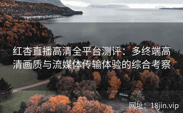 红杏直播高清全平台测评：多终端高清画质与流媒体传输体验的综合考察