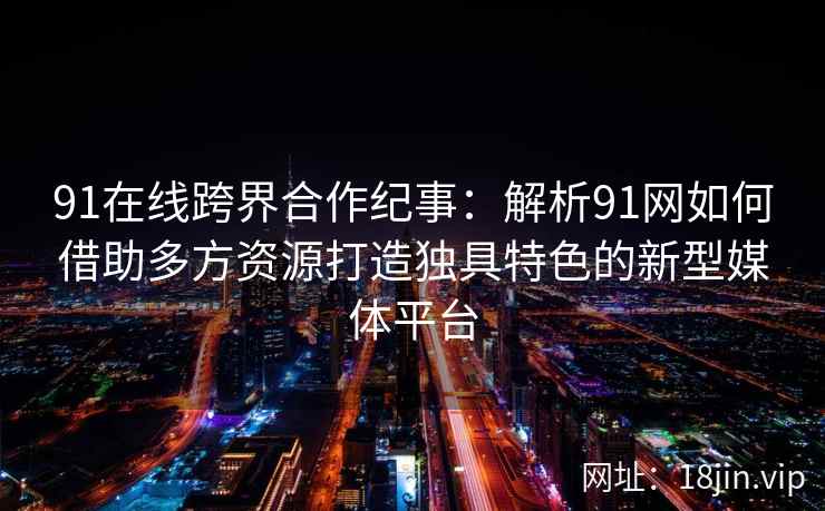 91在线跨界合作纪事：解析91网如何借助多方资源打造独具特色的新型媒体平台