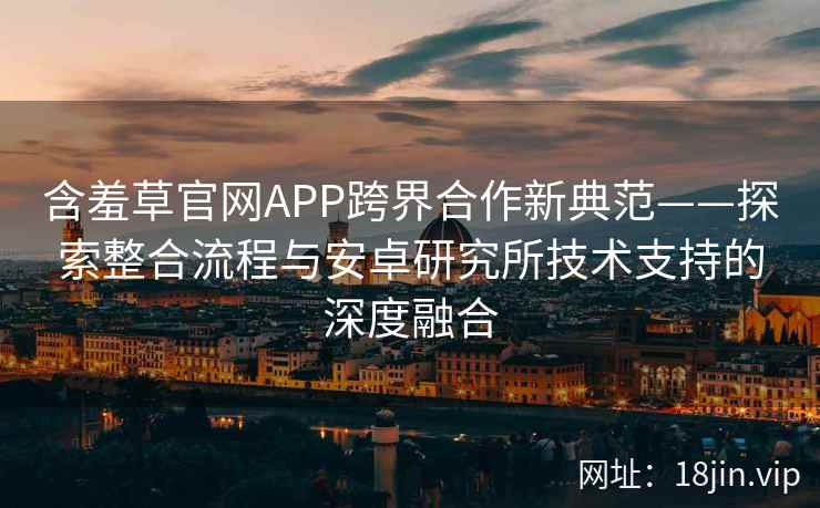 含羞草官网APP跨界合作新典范——探索整合流程与安卓研究所技术支持的深度融合
