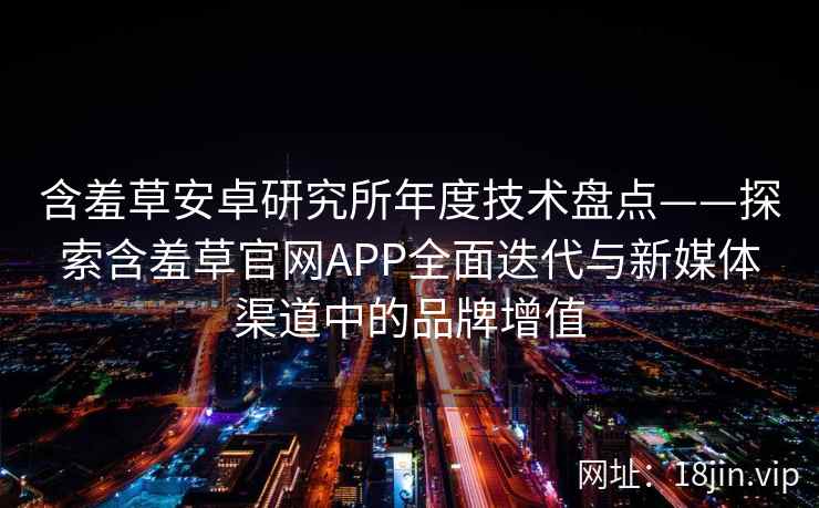 含羞草安卓研究所年度技术盘点——探索含羞草官网APP全面迭代与新媒体渠道中的品牌增值