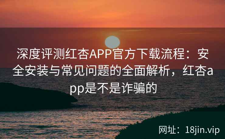 深度评测红杏APP官方下载流程：安全安装与常见问题的全面解析，红杏app是不是诈骗的