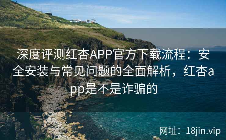 深度评测红杏APP官方下载流程：安全安装与常见问题的全面解析，红杏app是不是诈骗的