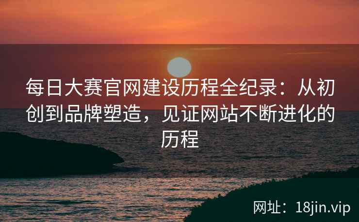每日大赛官网建设历程全纪录：从初创到品牌塑造，见证网站不断进化的历程