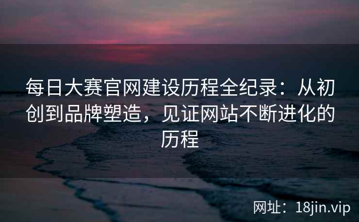 每日大赛官网建设历程全纪录：从初创到品牌塑造，见证网站不断进化的历程