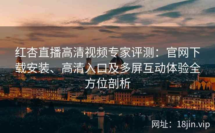 红杏直播高清视频专家评测：官网下载安装、高清入口及多屏互动体验全方位剖析