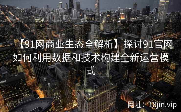 【91网商业生态全解析】探讨91官网如何利用数据和技术构建全新运营模式